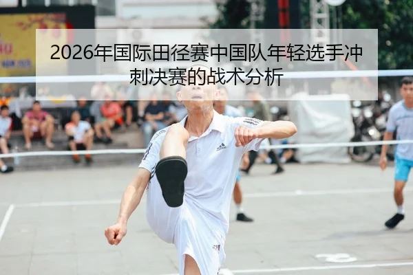 2026年国际田径赛中国队年轻选手冲刺决赛的战术分析