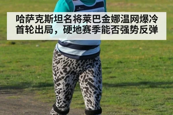 哈萨克斯坦名将莱巴金娜温网爆冷首轮出局，硬地赛季能否强势反弹